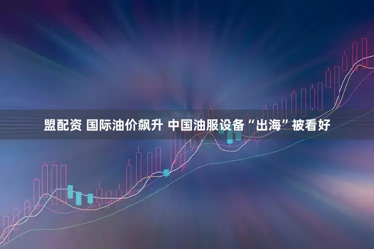 盟配资 国际油价飙升 中国油服设备“出海”被看好