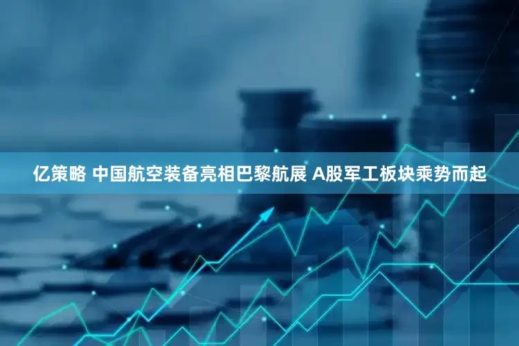 亿策略 中国航空装备亮相巴黎航展 A股军工板块乘势而起