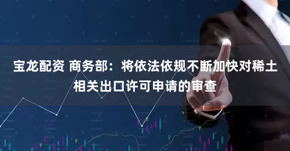 宝龙配资 商务部：将依法依规不断加快对稀土相关出口许可申请的审查