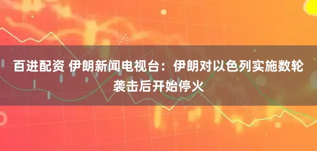 百进配资 伊朗新闻电视台：伊朗对以色列实施数轮袭击后开始停火