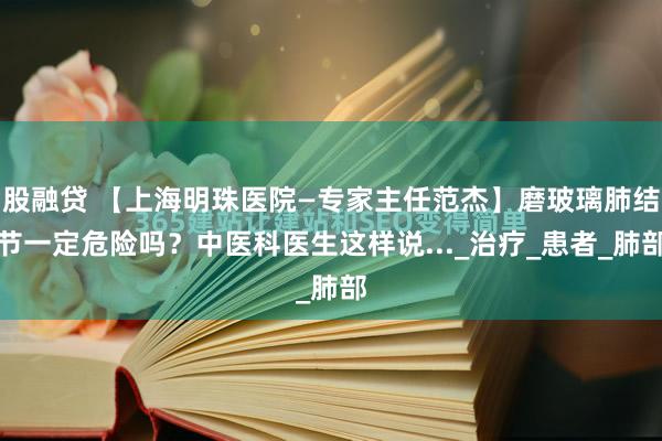 股融贷 【上海明珠医院—专家主任范杰】磨玻璃肺结节一定危险吗？中医科医生这样说..._治疗_患者_肺部
