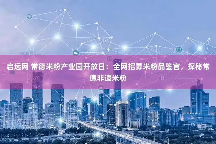 启远网 常德米粉产业园开放日：全网招募米粉品鉴官，探秘常德非遗米粉