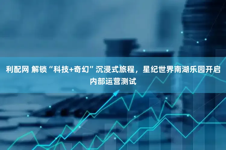 利配网 解锁“科技+奇幻”沉浸式旅程，星纪世界南湖乐园开启内部运营测试