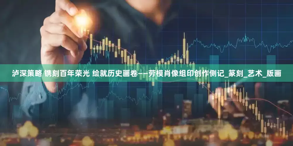泸深策略 镌刻百年荣光 绘就历史画卷——劳模肖像组印创作侧记_篆刻_艺术_版画