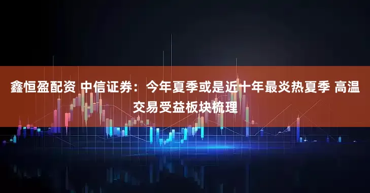 鑫恒盈配资 中信证券：今年夏季或是近十年最炎热夏季 高温交易受益板块梳理