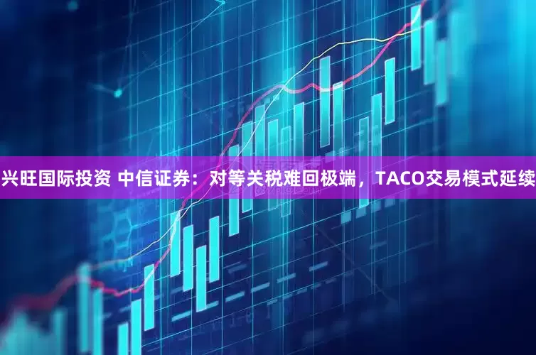 兴旺国际投资 中信证券：对等关税难回极端，TACO交易模式延续
