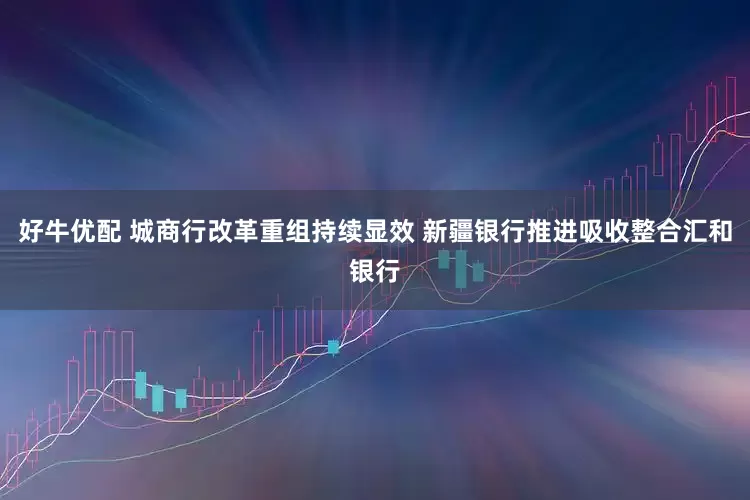 好牛优配 城商行改革重组持续显效 新疆银行推进吸收整合汇和银行