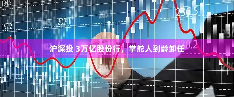 沪深投 3万亿股份行，掌舵人到龄卸任