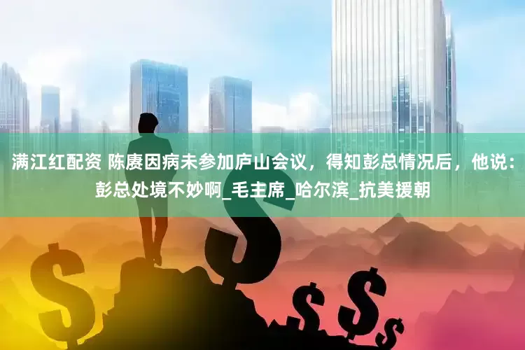 满江红配资 陈赓因病未参加庐山会议，得知彭总情况后，他说：彭总处境不妙啊_毛主席_哈尔滨_抗美援朝