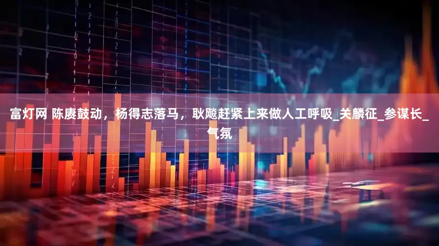 富灯网 陈赓鼓动，杨得志落马，耿飚赶紧上来做人工呼吸_关麟征_参谋长_气氛