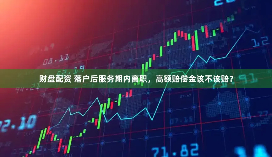 财盘配资 落户后服务期内离职，高额赔偿金该不该赔？