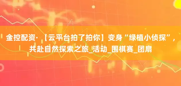 金控配资· 【云平台拍了拍你】变身“绿植小侦探”，共赴自然探索之旅_活动_围棋赛_团扇