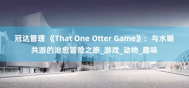 冠达管理 《That One Otter Game》：与水獭共游的治愈冒险之旅_游戏_动物_趣味