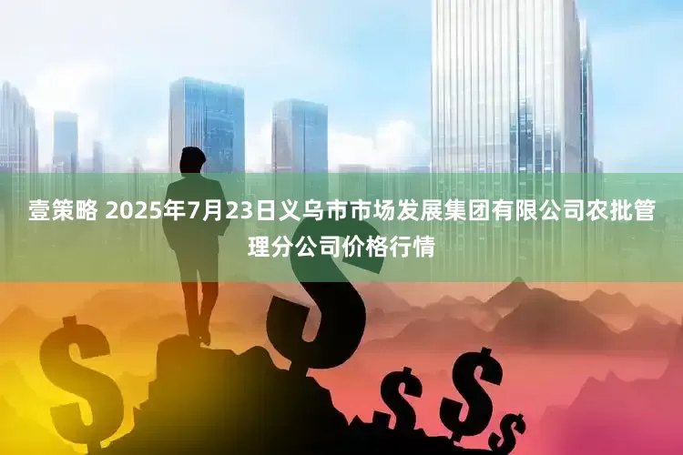 壹策略 2025年7月23日义乌市市场发展集团有限公司农批管理分公司价格行情