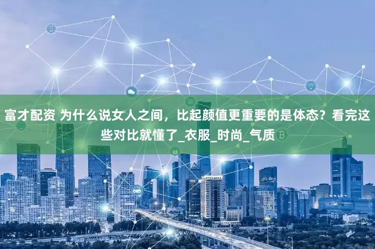 富才配资 为什么说女人之间，比起颜值更重要的是体态？看完这些对比就懂了_衣服_时尚_气质