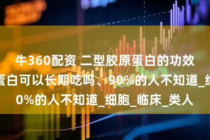 牛360配资 二型胶原蛋白的功效与作用、胶原蛋白可以长期吃吗、90%的人不知道_细胞_临床_类人