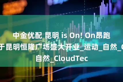 中金优配 昆明 is On! On昂跑云南首店于昆明恒隆广场盛大开业_运动_自然_CloudTec