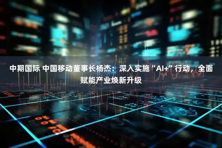 中期国际 中国移动董事长杨杰：深入实施“AI+”行动，全面赋能产业焕新升级