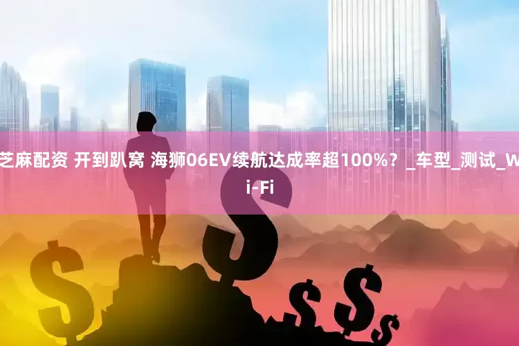 芝麻配资 开到趴窝 海狮06EV续航达成率超100%？_车型_测试_Wi-Fi