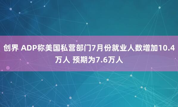 创界 ADP称美国私营部门7月份就业人数增加10.4万人 预期为7.6万人