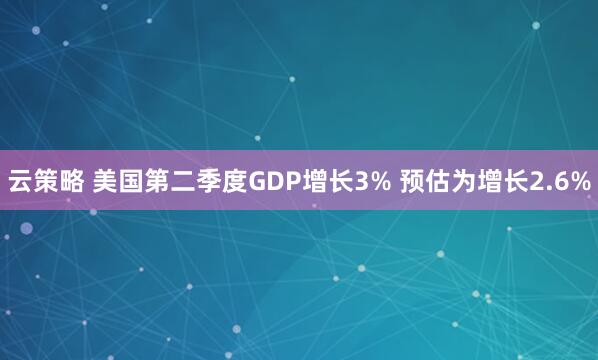 云策略 美国第二季度GDP增长3% 预估为增长2.6%