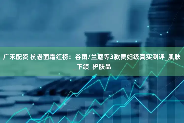 广禾配资 抗老面霜红榜：谷雨/兰蔻等3款贵妇级真实测评_肌肤_下颌_护肤品