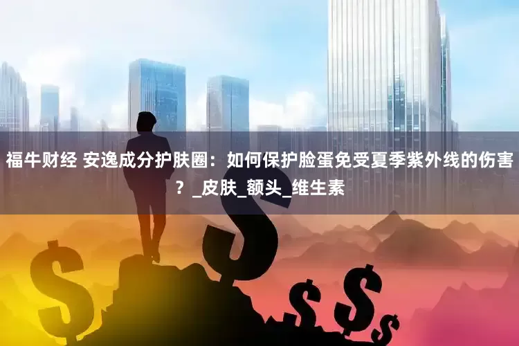 福牛财经 安逸成分护肤圈：如何保护脸蛋免受夏季紫外线的伤害？_皮肤_额头_维生素