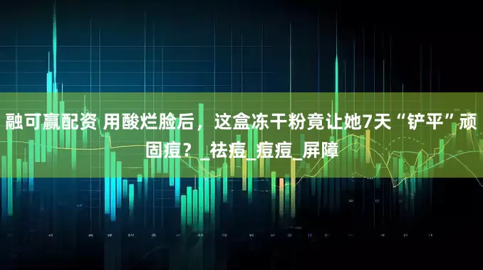 融可赢配资 用酸烂脸后，这盒冻干粉竟让她7天“铲平”顽固痘？_祛痘_痘痘_屏障