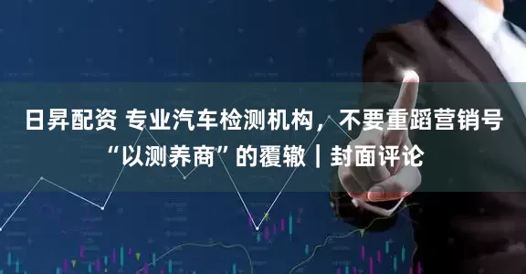 日昇配资 专业汽车检测机构，不要重蹈营销号“以测养商”的覆辙｜封面评论