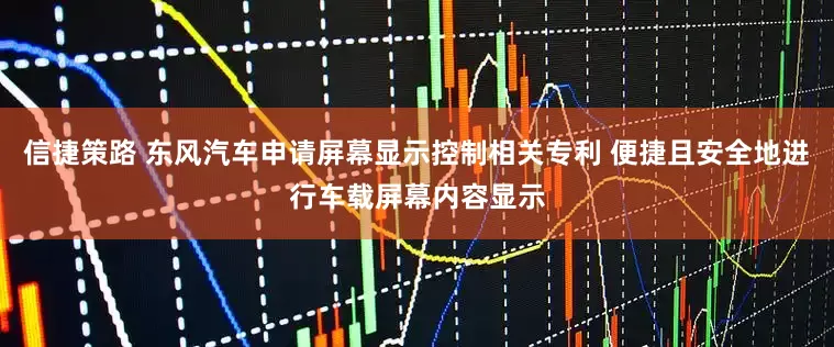 信捷策路 东风汽车申请屏幕显示控制相关专利 便捷且安全地进行车载屏幕内容显示