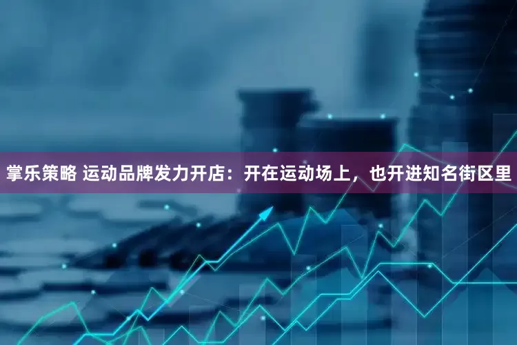 掌乐策略 运动品牌发力开店：开在运动场上，也开进知名街区里