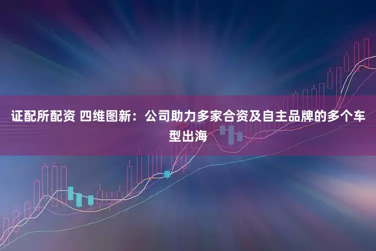 证配所配资 四维图新：公司助力多家合资及自主品牌的多个车型出海