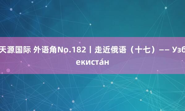 天源国际 外语角No.182丨走近俄语（十七）—— Узбекиста́н