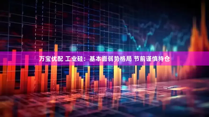 万宝优配 工业硅：基本面弱势格局 节前谨慎持仓