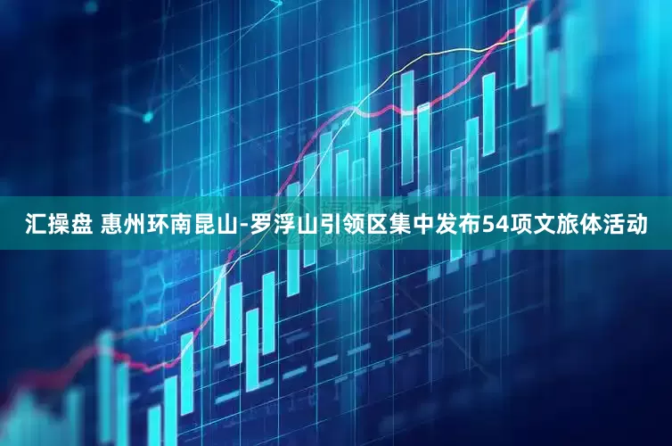 汇操盘 惠州环南昆山-罗浮山引领区集中发布54项文旅体活动