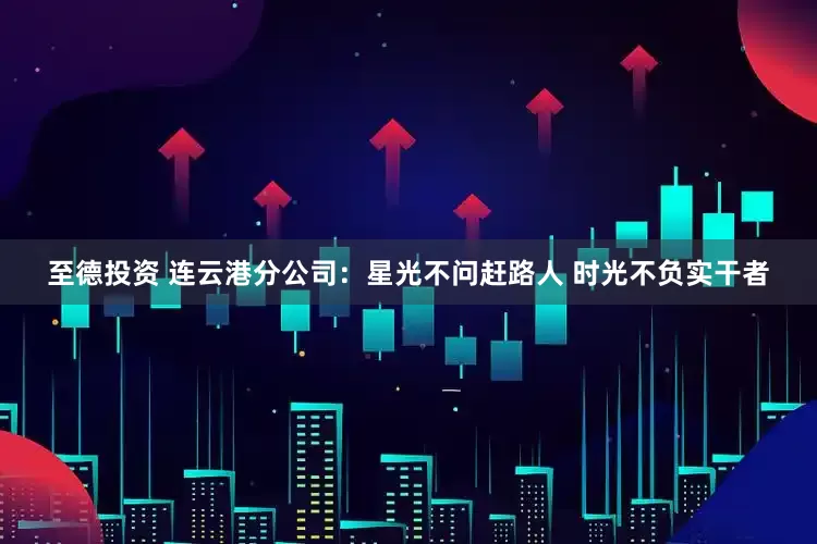 至德投资 连云港分公司：星光不问赶路人 时光不负实干者